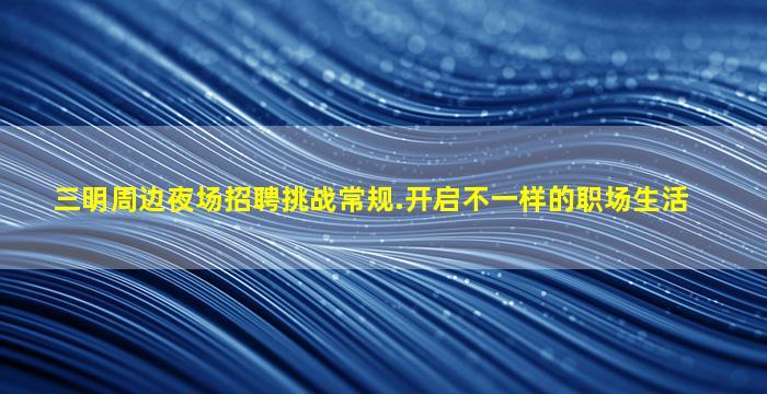 三明周边夜场招聘挑战常规.开启不一样的职场生活